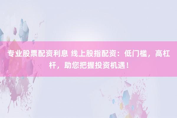 专业股票配资利息 线上股指配资：低门槛，高杠杆，助您把握投资机遇！