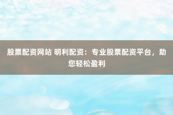 股票配资网站 明利配资：专业股票配资平台，助您轻松盈利