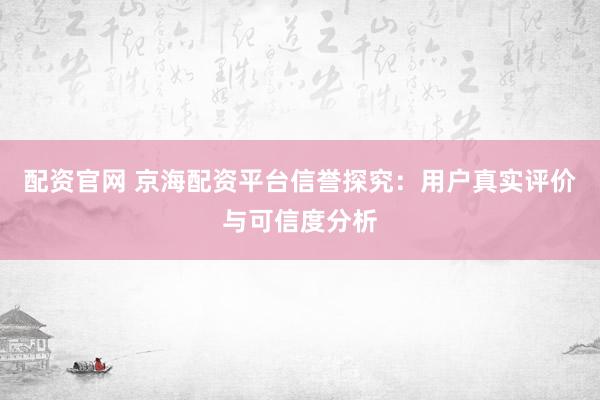 配资官网 京海配资平台信誉探究：用户真实评价与可信度分析