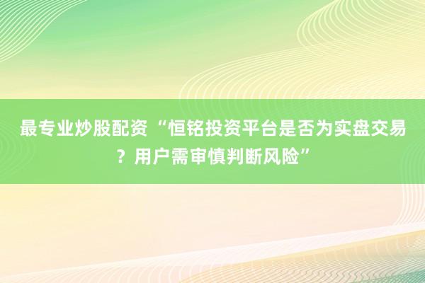 最专业炒股配资 “恒铭投资平台是否为实盘交易？用户需审慎判断风险”