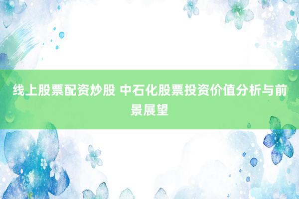 线上股票配资炒股 中石化股票投资价值分析与前景展望