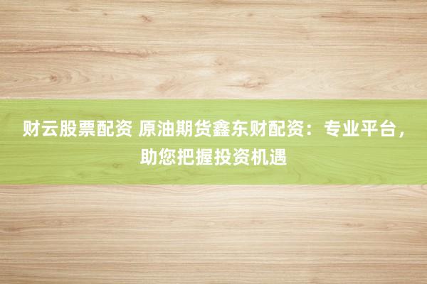 财云股票配资 原油期货鑫东财配资：专业平台，助您把握投资机遇