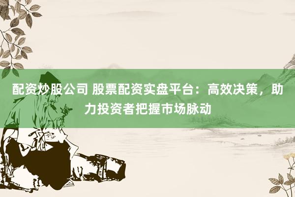 配资炒股公司 股票配资实盘平台：高效决策，助力投资者把握市场脉动