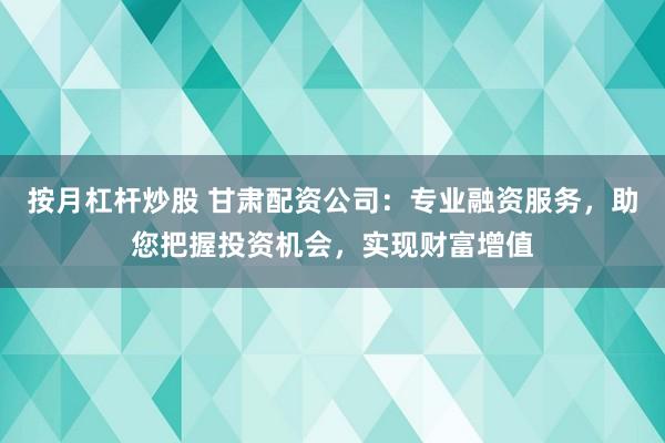 按月杠杆炒股 甘肃配资公司：专业融资服务，助您把握投资机会，实现财富增值