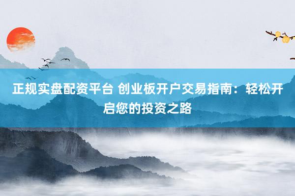 正规实盘配资平台 创业板开户交易指南：轻松开启您的投资之路