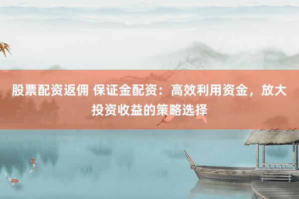 股票配资返佣 保证金配资：高效利用资金，放大投资收益的策略选择