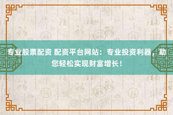 专业股票配资 配资平台网站：专业投资利器，助您轻松实现财富增长！