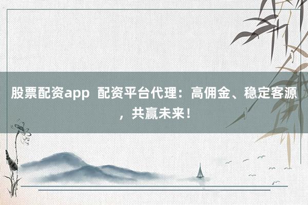股票配资app  配资平台代理：高佣金、稳定客源，共赢未来！