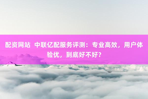 配资网站  中联亿配服务评测：专业高效，用户体验优，到底好不好？