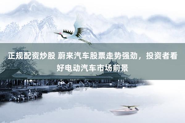 正规配资炒股 蔚来汽车股票走势强劲，投资者看好电动汽车市场前景