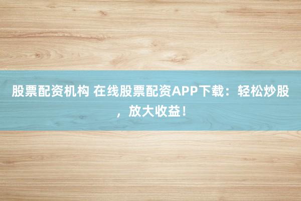 股票配资机构 在线股票配资APP下载：轻松炒股，放大收益！
