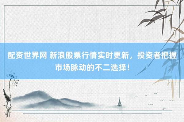 配资世界网 新浪股票行情实时更新，投资者把握市场脉动的不二选择！