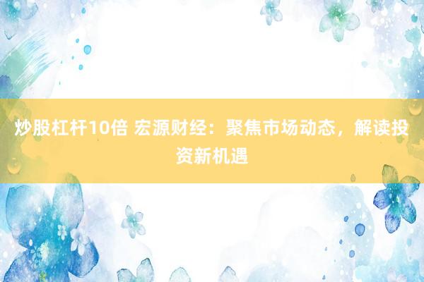 炒股杠杆10倍 宏源财经：聚焦市场动态，解读投资新机遇