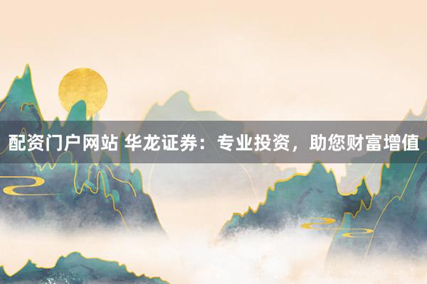 配资门户网站 华龙证券：专业投资，助您财富增值