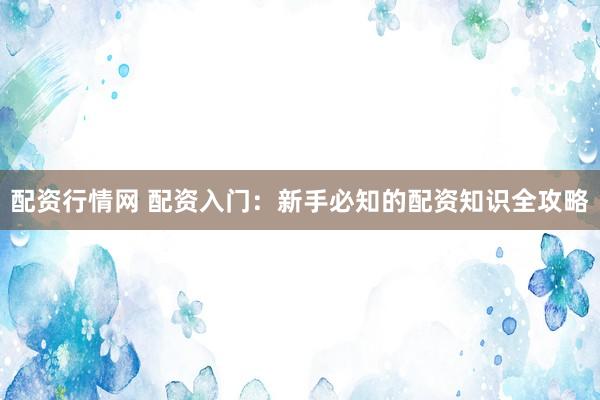 配资行情网 配资入门：新手必知的配资知识全攻略