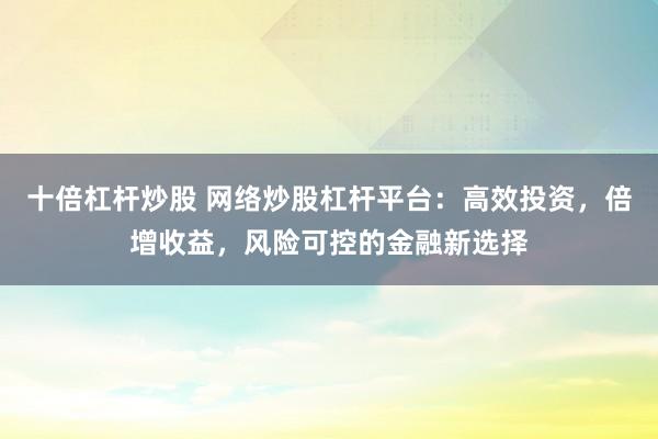十倍杠杆炒股 网络炒股杠杆平台：高效投资，倍增收益，风险可控的金融新选择