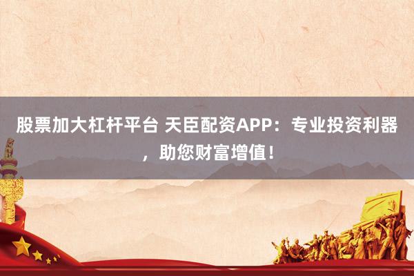 股票加大杠杆平台 天臣配资APP：专业投资利器，助您财富增值！