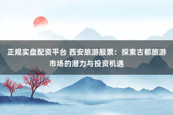 正规实盘配资平台 西安旅游股票：探索古都旅游市场的潜力与投资机遇