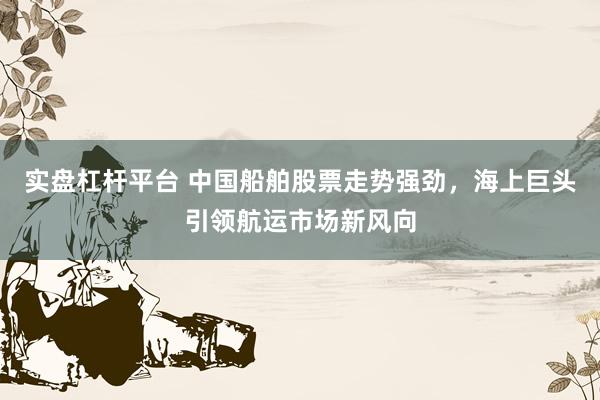 实盘杠杆平台 中国船舶股票走势强劲，海上巨头引领航运市场新风向