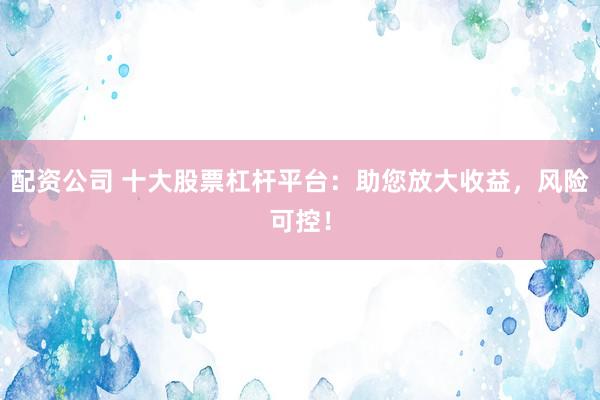 配资公司 十大股票杠杆平台：助您放大收益，风险可控！