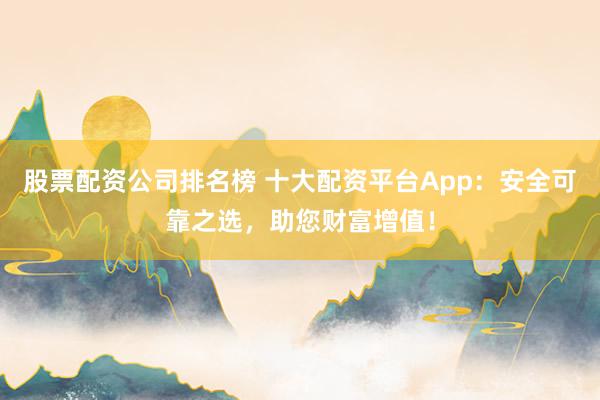 股票配资公司排名榜 十大配资平台App：安全可靠之选，助您财富增值！