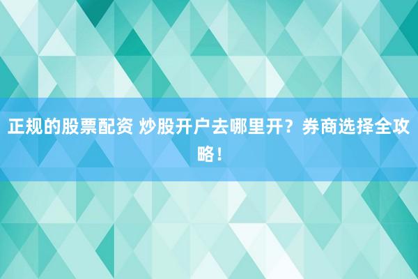 正规的股票配资 炒股开户去哪里开？券商选择全攻略！