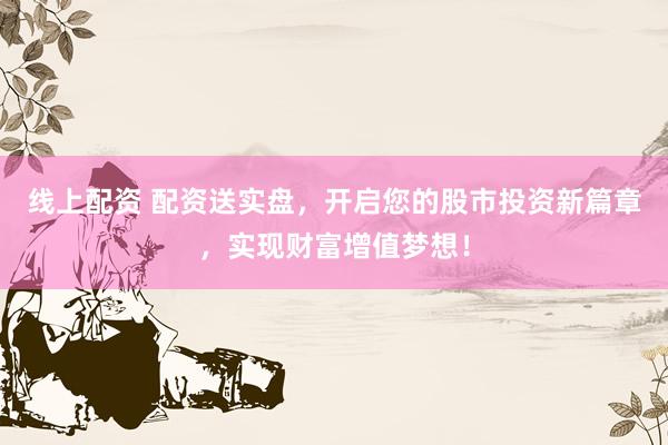 线上配资 配资送实盘，开启您的股市投资新篇章，实现财富增值梦想！