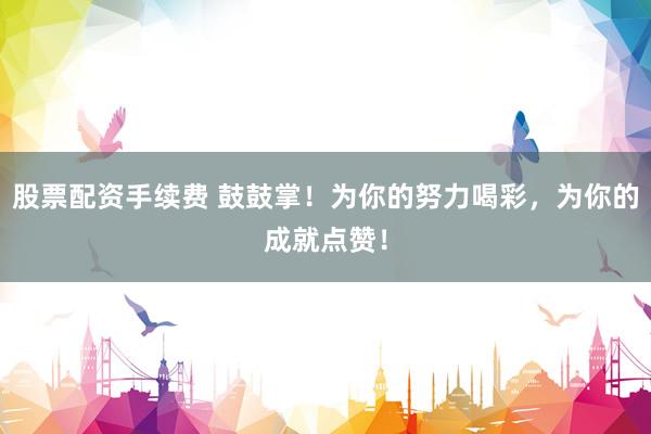 股票配资手续费 鼓鼓掌！为你的努力喝彩，为你的成就点赞！