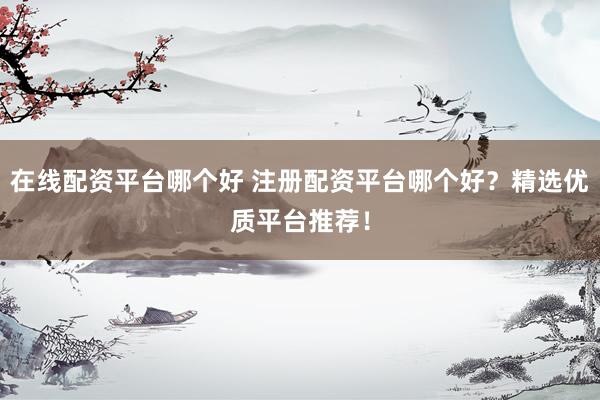 在线配资平台哪个好 注册配资平台哪个好？精选优质平台推荐！