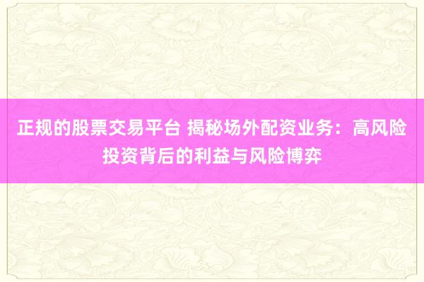 正规的股票交易平台 揭秘场外配资业务：高风险投资背后的利益与风险博弈
