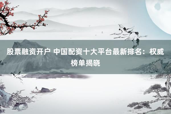 股票融资开户 中国配资十大平台最新排名：权威榜单揭晓