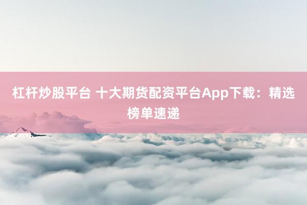杠杆炒股平台 十大期货配资平台App下载：精选榜单速递