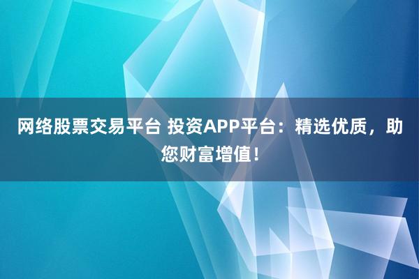网络股票交易平台 投资APP平台：精选优质，助您财富增值！