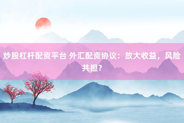 炒股杠杆配资平台 外汇配资协议：放大收益，风险共担？