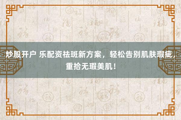 炒股开户 乐配资祛斑新方案，轻松告别肌肤瑕疵，重拾无瑕美肌！