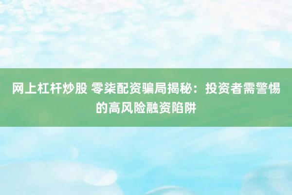 网上杠杆炒股 零柒配资骗局揭秘：投资者需警惕的高风险融资陷阱