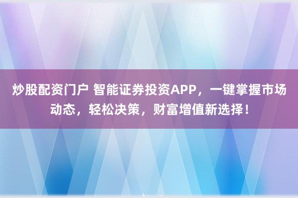 炒股配资门户 智能证券投资APP，一键掌握市场动态，轻松决策，财富增值新选择！