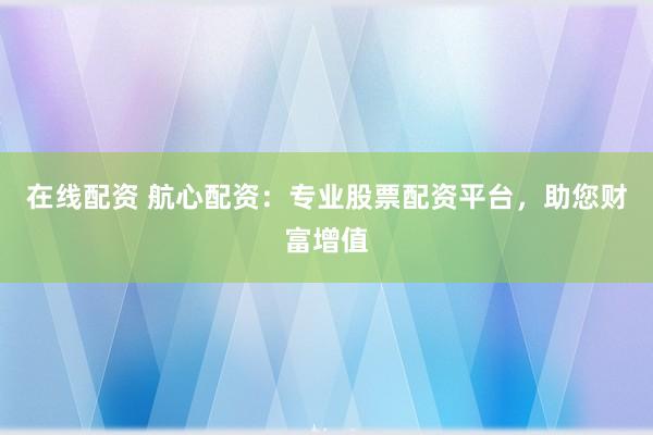 在线配资 航心配资：专业股票配资平台，助您财富增值