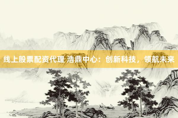 线上股票配资代理 浩鼎中心：创新科技，领航未来