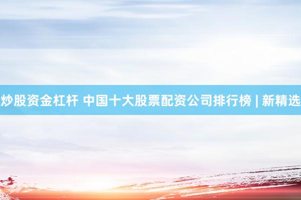 炒股资金杠杆 中国十大股票配资公司排行榜 | 新精选