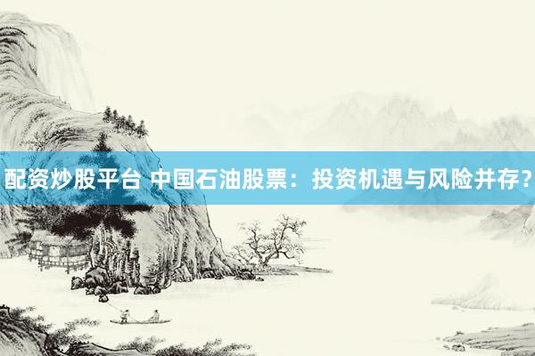 配资炒股平台 中国石油股票：投资机遇与风险并存？