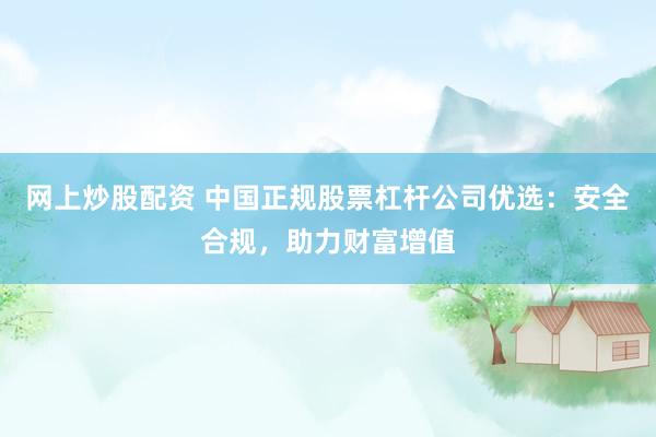 网上炒股配资 中国正规股票杠杆公司优选：安全合规，助力财富增值