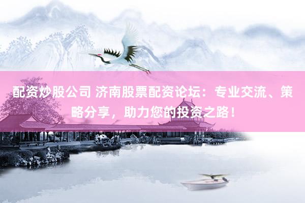 配资炒股公司 济南股票配资论坛：专业交流、策略分享，助力您的投资之路！