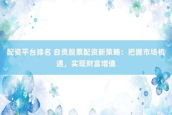 配资平台排名 自贡股票配资新策略：把握市场机遇，实现财富增值