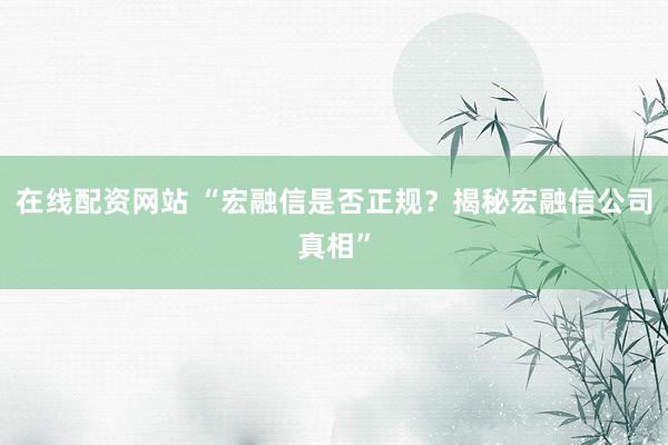 在线配资网站 “宏融信是否正规？揭秘宏融信公司真相”