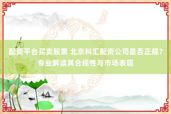 配资平台买卖股票 北京科汇配资公司是否正规？专业解读其合规性与市场表现