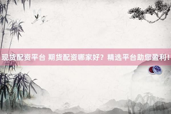 现货配资平台 期货配资哪家好？精选平台助您盈利！