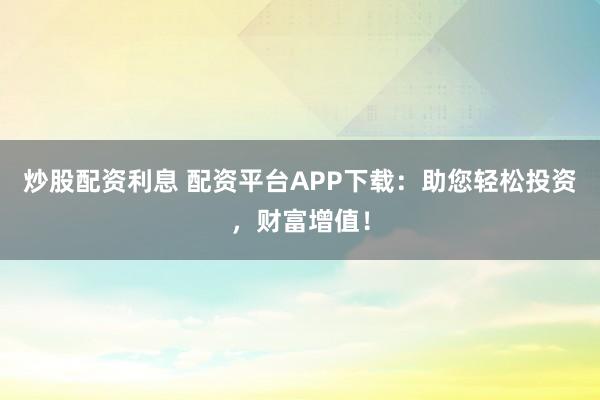 炒股配资利息 配资平台APP下载：助您轻松投资，财富增值！