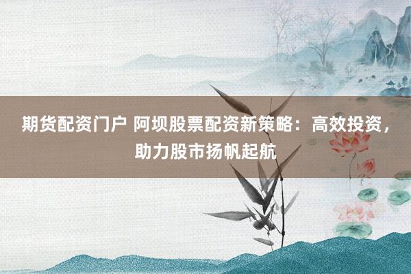 期货配资门户 阿坝股票配资新策略：高效投资，助力股市扬帆起航