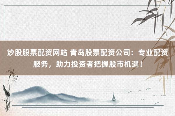 炒股股票配资网站 青岛股票配资公司：专业配资服务，助力投资者把握股市机遇！